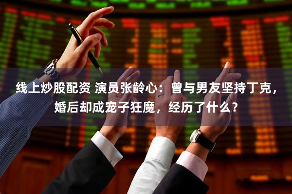 线上炒股配资 演员张龄心：曾与男友坚持丁克，婚后却成宠子狂魔，经历了什么？