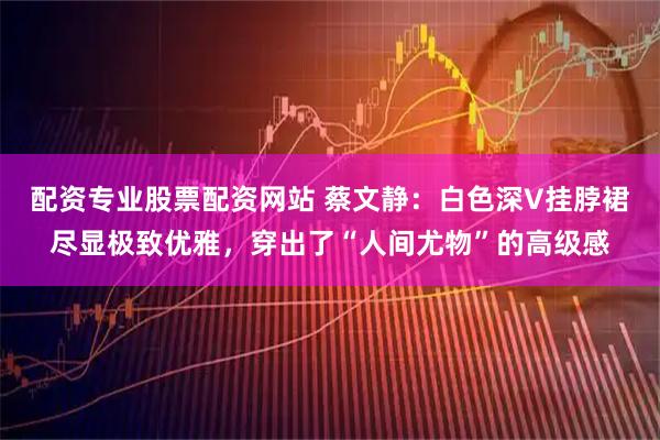 配资专业股票配资网站 蔡文静：白色深V挂脖裙尽显极致优雅，穿出了“人间尤物”的高级感