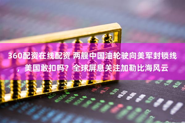 360配资在线配资 两艘中国油轮驶向美军封锁线，美国敢扣吗？全球屏息关注加勒比海风云